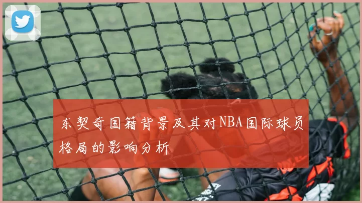 东契奇国籍背景及其对NBA国际球员格局的影响分析