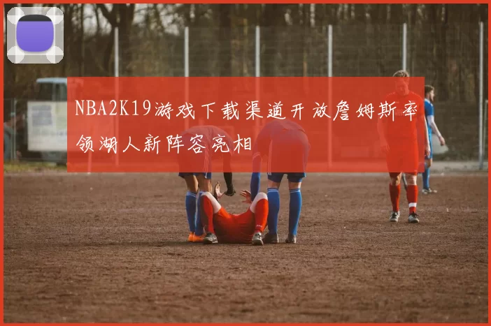 NBA2K19游戏下载渠道开放詹姆斯率领湖人新阵容亮相