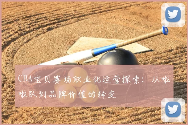 CBA宝贝赛场职业化运营探索:从啦啦队到品牌价值的转变