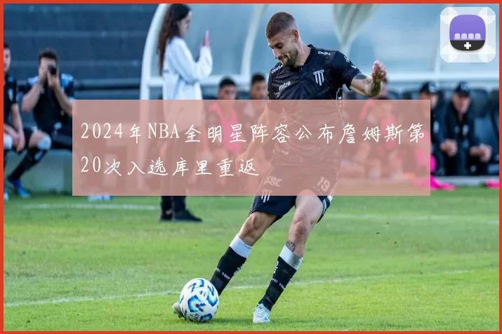 2024年NBA全明星阵容公布詹姆斯第20次入选库里重返