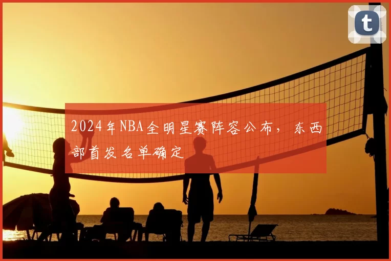2024年NBA全明星赛阵容公布，东西部首发名单确定