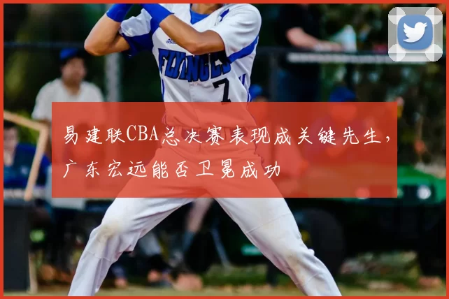 易建联CBA总决赛表现成关键先生,广东宏远能否卫冕成功
