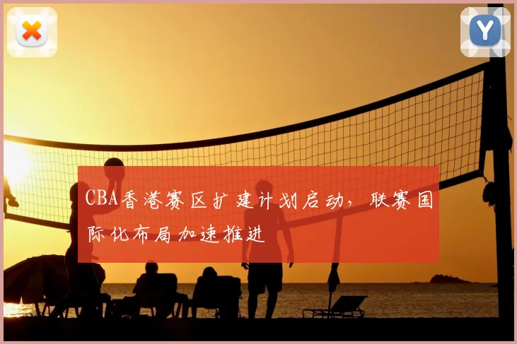 CBA香港赛区扩建计划启动，联赛国际化布局加速推进