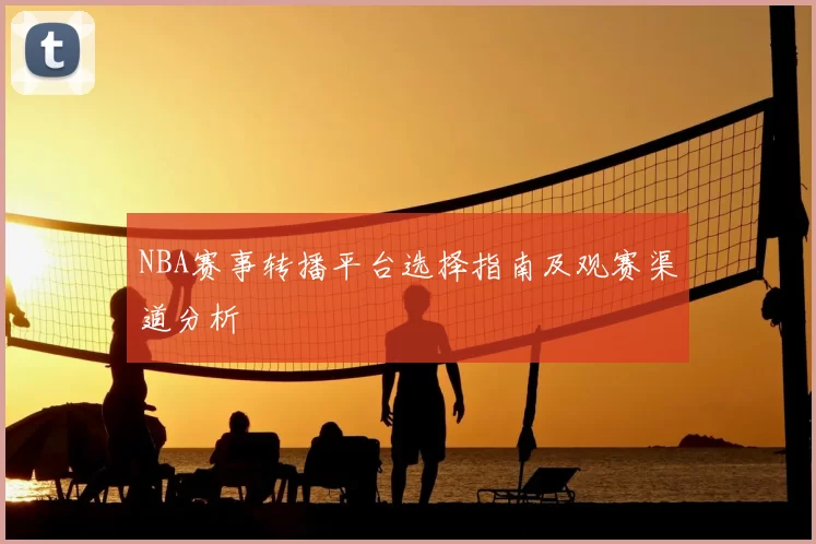 NBA赛事转播平台选择指南及观赛渠道分析