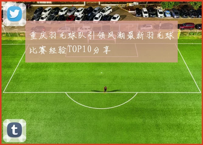 重庆羽毛球队引领风潮最新羽毛球比赛经验TOP10分享