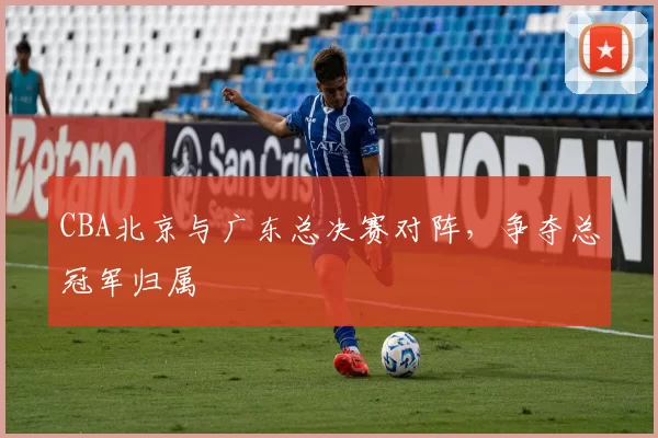 CBA北京与广东总决赛对阵，争夺总冠军归属