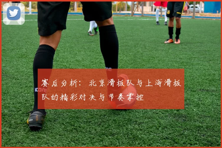 赛后分析：北京滑板队与上海滑板队的精彩对决与节奏掌控