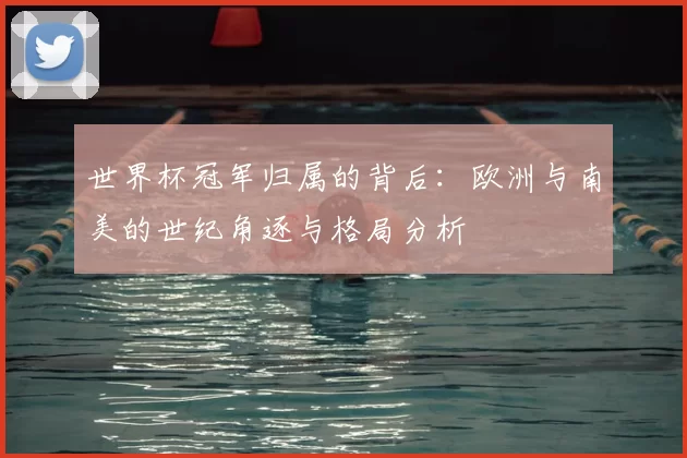 世界杯冠军归属的背后：欧洲与南美的世纪角逐与格局分析