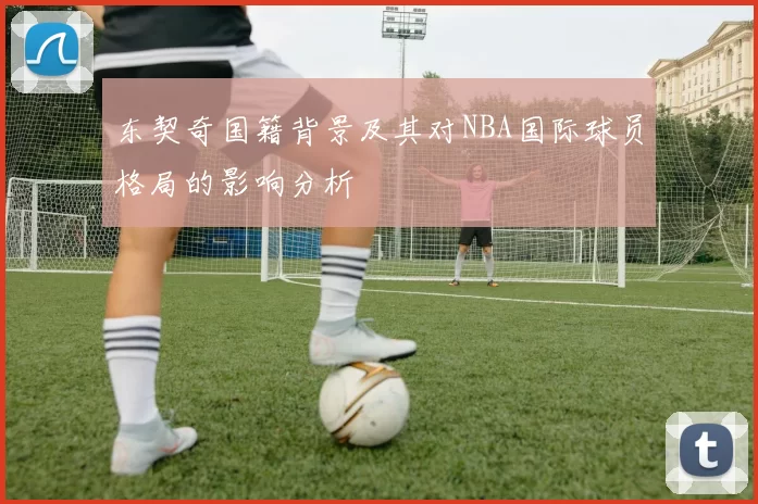 东契奇国籍背景及其对NBA国际球员格局的影响分析