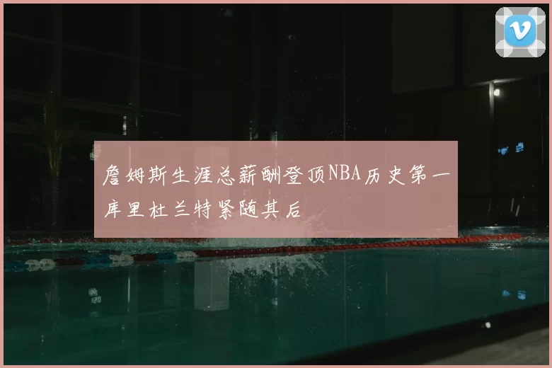 詹姆斯生涯总薪酬登顶NBA历史第一库里杜兰特紧随其后