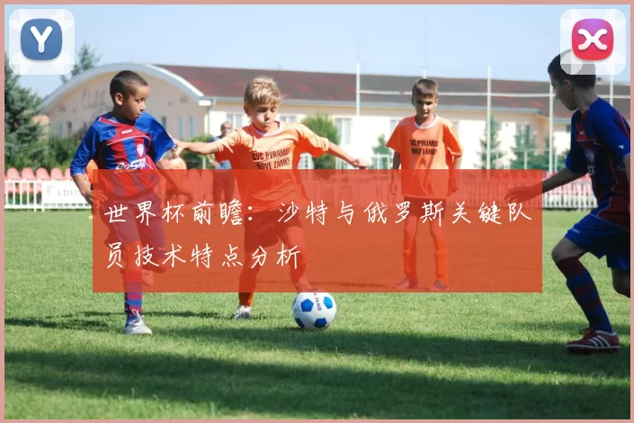 世界杯前瞻:沙特与俄罗斯关键队员技术特点分析
