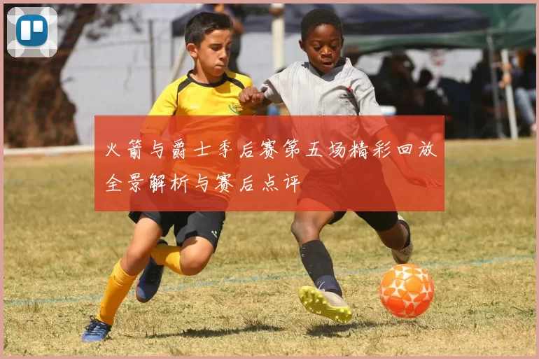 火箭与爵士季后赛第五场精彩回放全景解析与赛后点评