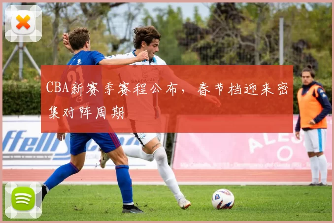 CBA新赛季赛程公布，春节档迎来密集对阵周期