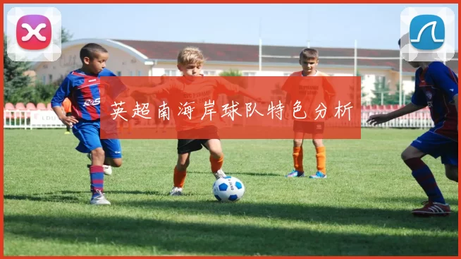 英超南海岸球队特色分析
