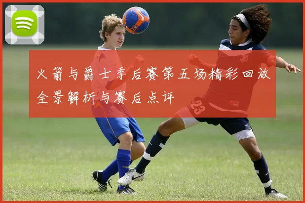 火箭与爵士季后赛第五场精彩回放全景解析与赛后点评