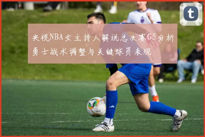 央视NBA女主持人解说总决赛G5分析勇士战术调整与关键球员表现