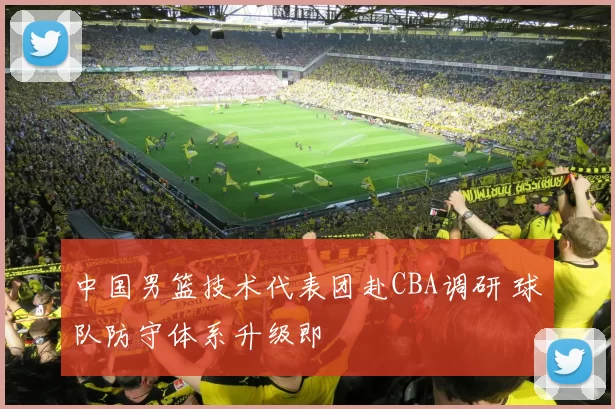 中国男篮技术代表团赴CBA调研 球队防守体系升级即