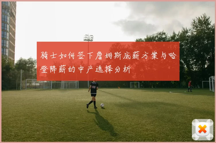 骑士如何签下詹姆斯底薪方案与哈登降薪的中产选择分析