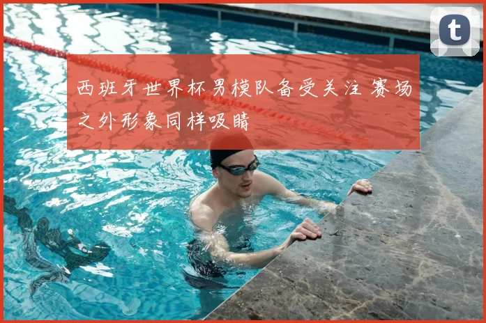 西班牙世界杯男模队备受关注 赛场之外形象同样吸睛