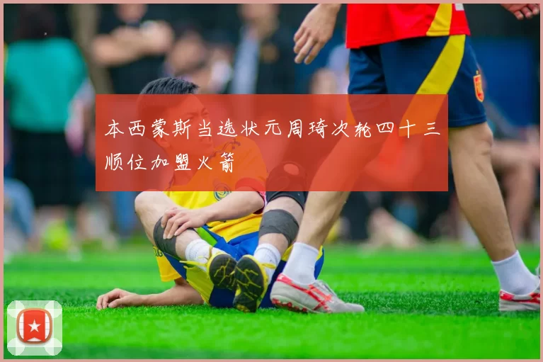 本西蒙斯当选状元周琦次轮四十三顺位加盟火箭