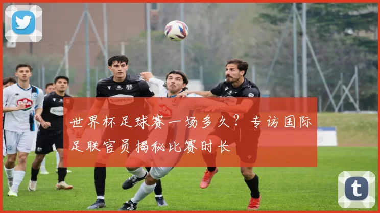 世界杯足球赛一场多久？专访国际足联官员揭秘比赛时长