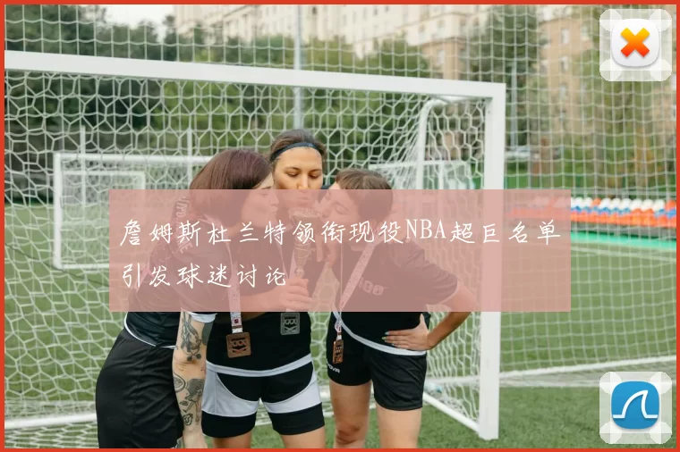 詹姆斯杜兰特领衔现役NBA超巨名单引发球迷讨论