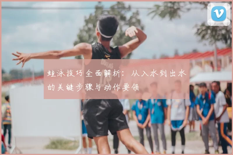 蛙泳技巧全面解析：从入水到出水的关键步骤与动作要领