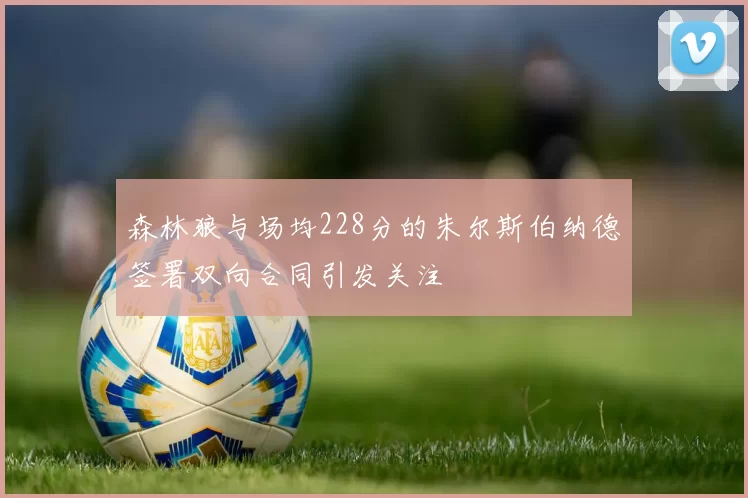 森林狼与场均228分的朱尔斯伯纳德签署双向合同引发关注