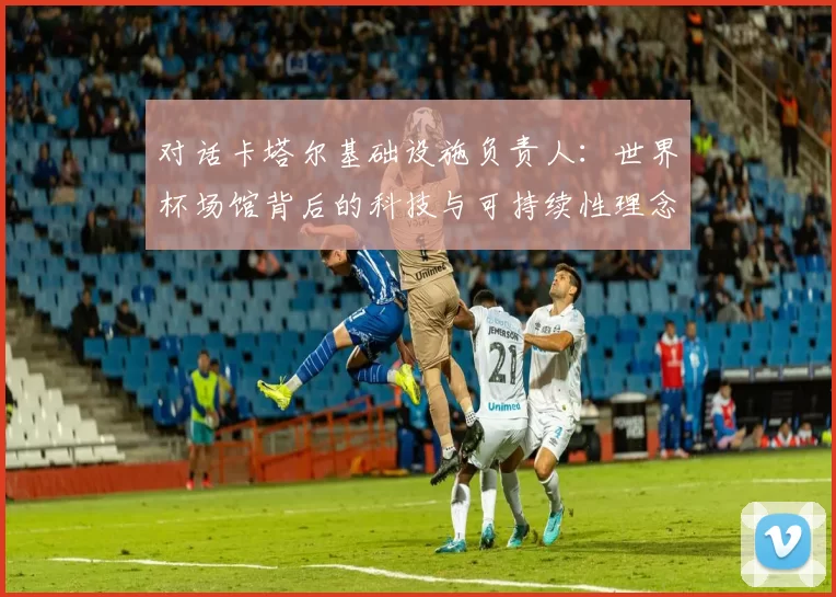 对话卡塔尔基础设施负责人：世界杯场馆背后的科技与可持续性理念