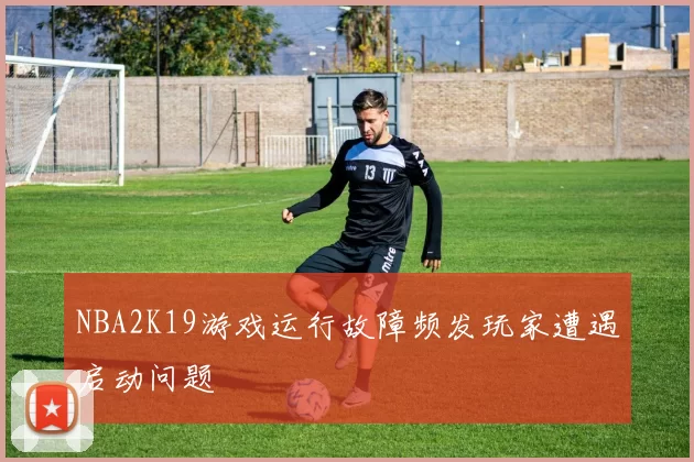 NBA2K19游戏运行故障频发玩家遭遇启动问题