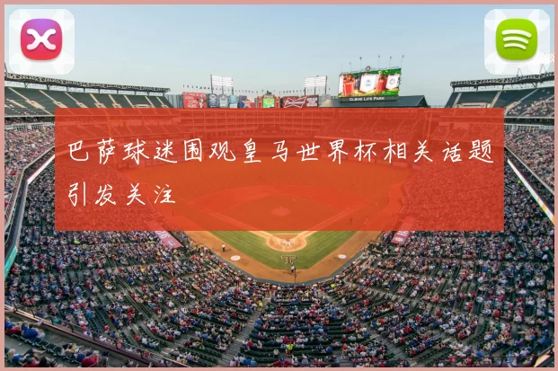 巴萨球迷围观皇马世界杯相关话题引发关注