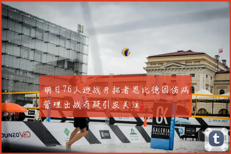 明日76人迎战开拓者恩比德因伤病管理出战存疑引发关注