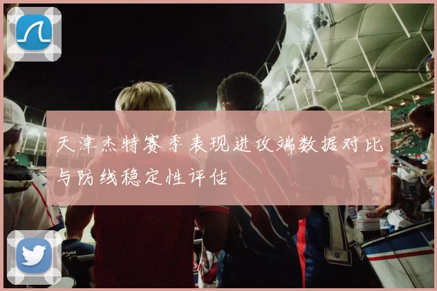 天津杰特赛季表现进攻端数据对比与防线稳定性评估