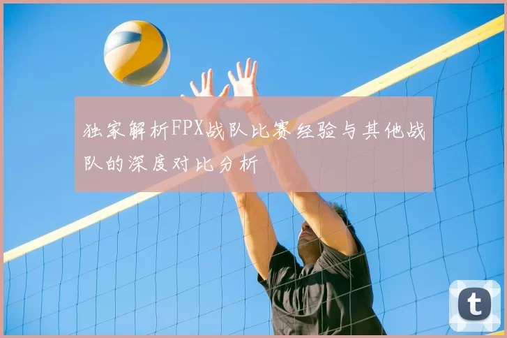 独家解析FPX战队比赛经验与其他战队的深度对比分析