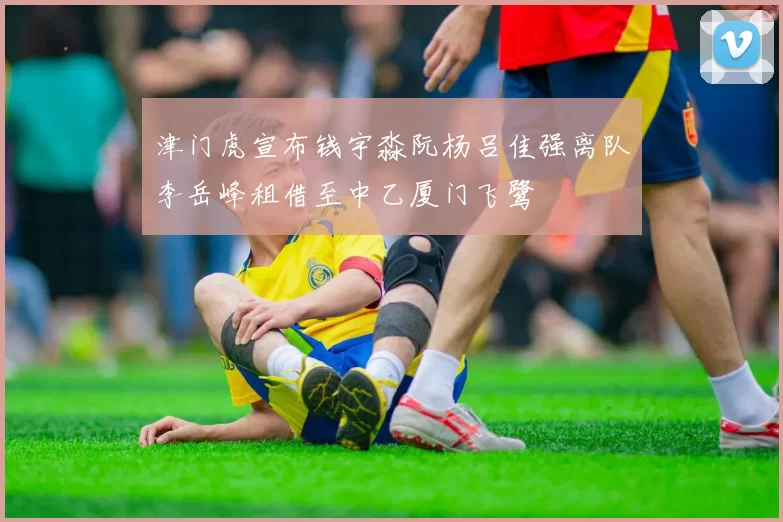 津门虎宣布钱宇淼阮杨吕佳强离队李岳峰租借至中乙厦门飞鹭