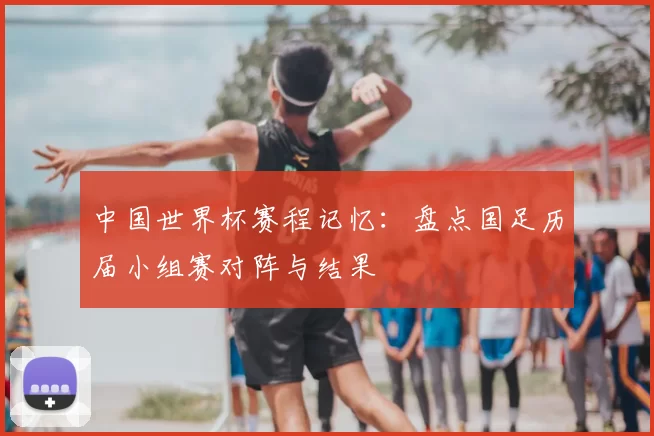 中国世界杯赛程记忆：盘点国足历届小组赛对阵与结果