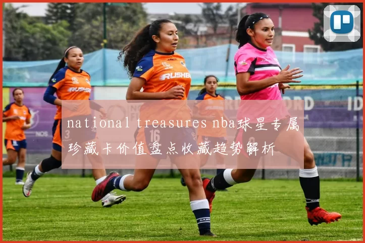 national treasures nba球星专属珍藏卡价值盘点收藏趋势解析