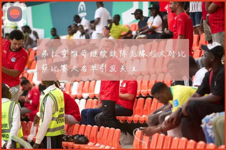 弗拉霍维奇继续缺阵无缘尤文对比萨比赛大名单引发关注