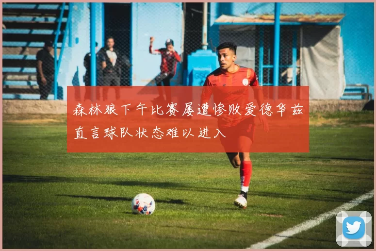森林狼下午比赛屡遭惨败爱德华兹直言球队状态难以进入